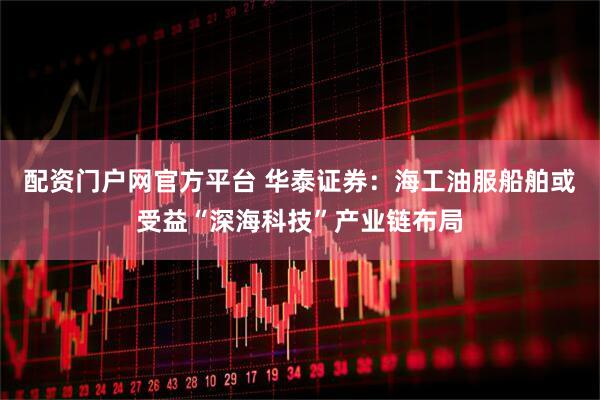 配资门户网官方平台 华泰证券：海工油服船舶或受益“深海科技”产业链布局