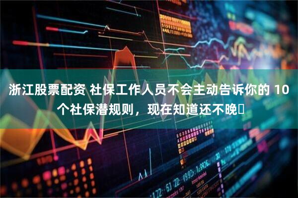 浙江股票配资 社保工作人员不会主动告诉你的 10 个社保潜规则，现在知道还不晚​
