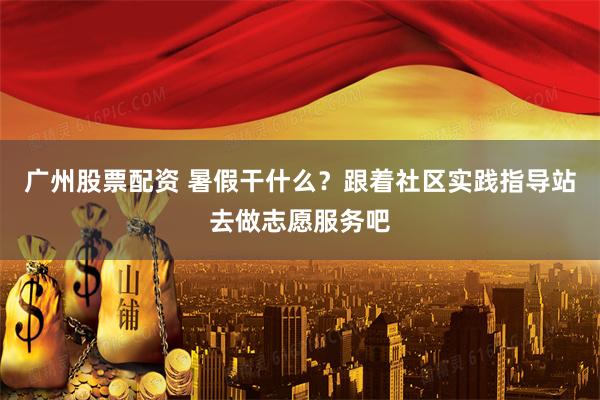 广州股票配资 暑假干什么？跟着社区实践指导站去做志愿服务吧