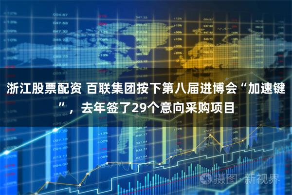 浙江股票配资 百联集团按下第八届进博会“加速键”，去年签了29个意向采购项目