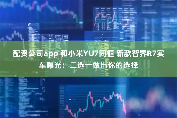 配资公司app 和小米YU7同框 新款智界R7实车曝光：二选一做出你的选择