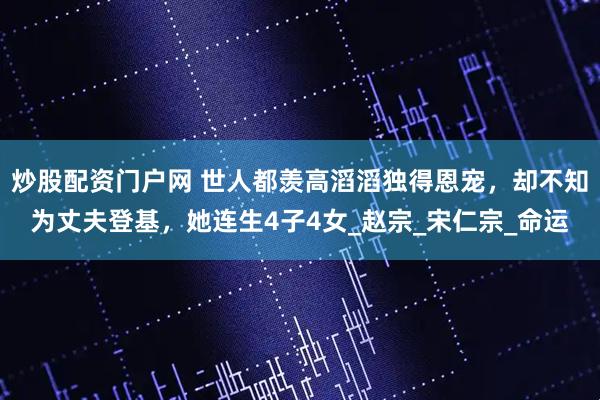 炒股配资门户网 世人都羡高滔滔独得恩宠，却不知为丈夫登基，她连生4子4女_赵宗_宋仁宗_命运
