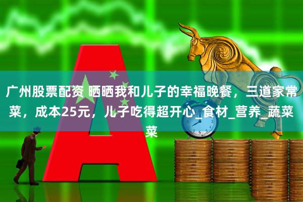 广州股票配资 晒晒我和儿子的幸福晚餐，三道家常菜，成本25元，儿子吃得超开心_食材_营养_蔬菜