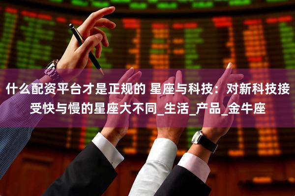 什么配资平台才是正规的 星座与科技：对新科技接受快与慢的星座大不同_生活_产品_金牛座