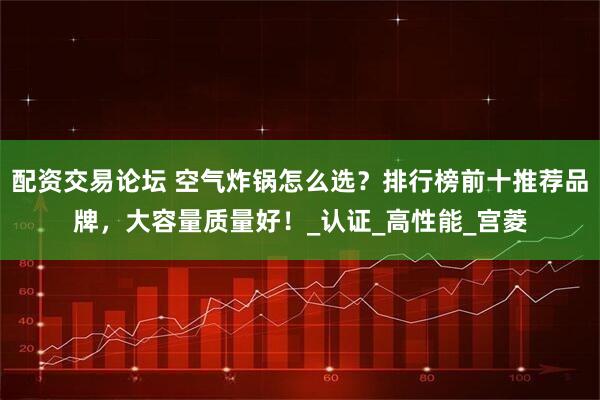 配资交易论坛 空气炸锅怎么选？排行榜前十推荐品牌，大容量质量好！_认证_高性能_宫菱