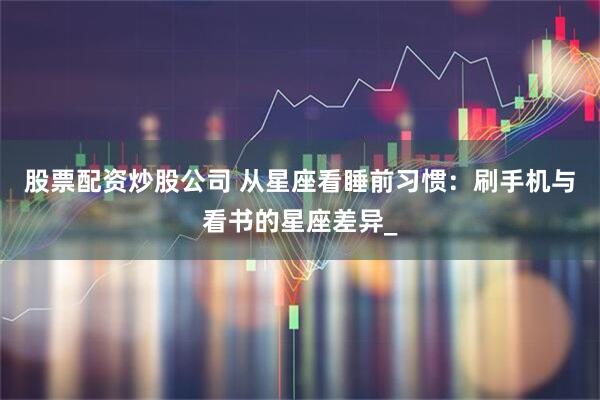 股票配资炒股公司 从星座看睡前习惯：刷手机与看书的星座差异_