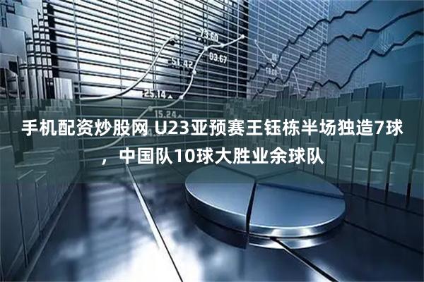 手机配资炒股网 U23亚预赛王钰栋半场独造7球，中国队10球大胜业余球队