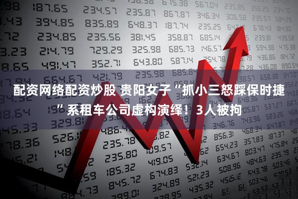 配资网络配资炒股 贵阳女子“抓小三怒踩保时捷”系租车公司虚构演绎！3人被拘