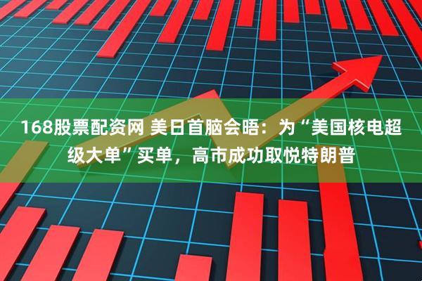 168股票配资网 美日首脑会晤：为“美国核电超级大单”买单，高市成功取悦特朗普