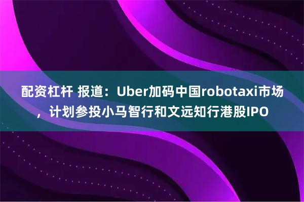 配资杠杆 报道：Uber加码中国robotaxi市场，计划参投小马智行和文远知行港股IPO