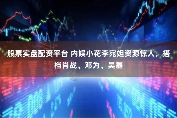股票实盘配资平台 内娱小花李宛妲资源惊人，搭档肖战、邓为、吴磊