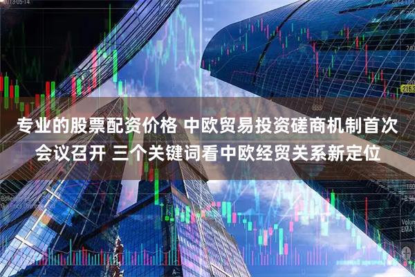 专业的股票配资价格 中欧贸易投资磋商机制首次会议召开 三个关键词看中欧经贸关系新定位