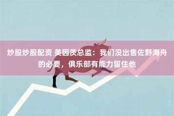 炒股炒股配资 美因茨总监：我们没出售佐野海舟的必要，俱乐部有能力留住他