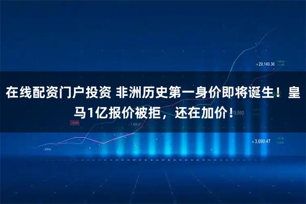 在线配资门户投资 非洲历史第一身价即将诞生！皇马1亿报价被拒，还在加价！
