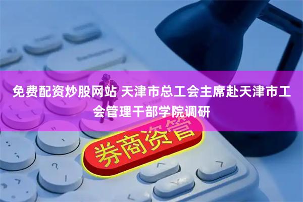 免费配资炒股网站 天津市总工会主席赴天津市工会管理干部学院调研