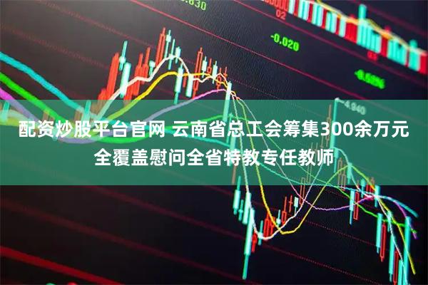 配资炒股平台官网 云南省总工会筹集300余万元全覆盖慰问全省特教专任教师